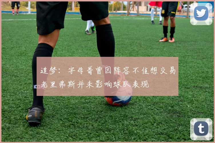 追梦：字母哥曾因阵容不佳想交易老里弗斯并未影响球队表现