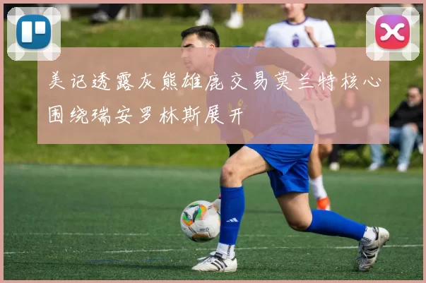美记透露灰熊雄鹿交易莫兰特核心围绕瑞安罗林斯展开
