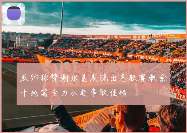 瓜帅称赞谢尔基表现出色联赛剩余十轮需全力以赴争取佳绩