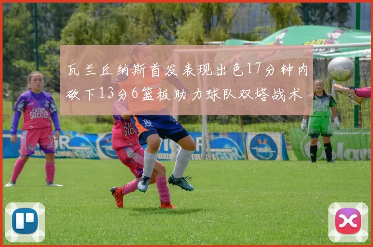 瓦兰丘纳斯首发表现出色17分钟内砍下13分6篮板助力球队双塔战术