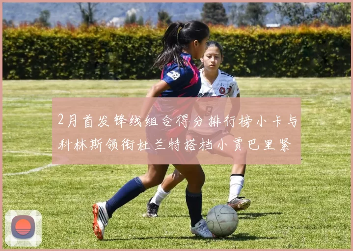 2月首发锋线组合得分排行榜小卡与科林斯领衔杜兰特搭档小贾巴里紧随其后