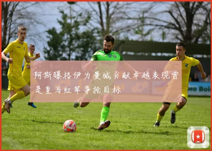 阿斯曝格伊为曼城贡献卓越表现曾是皇马红军争抢目标