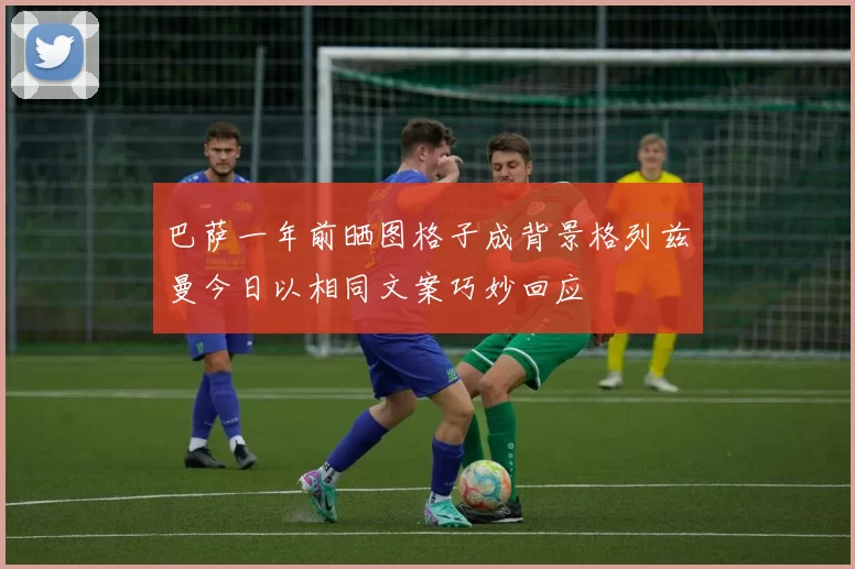 巴萨一年前晒图格子成背景格列兹曼今日以相同文案巧妙回应