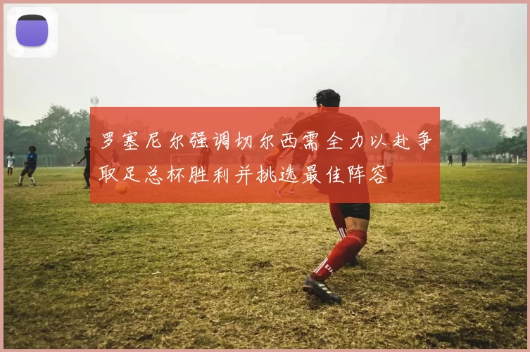 罗塞尼尔强调切尔西需全力以赴争取足总杯胜利并挑选最佳阵容