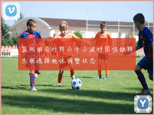 篮网明日对阵公牛小波特因伤缺阵杰明选择轮休调整状态