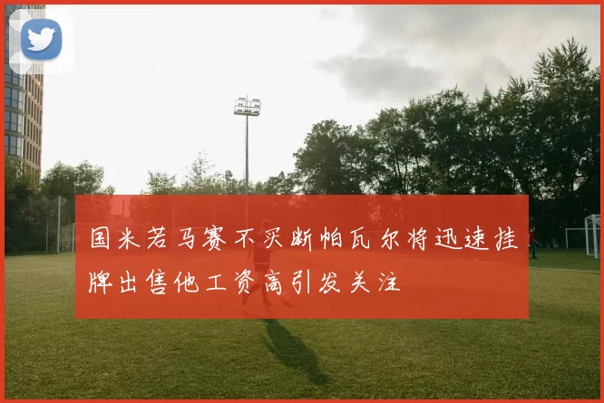 国米若马赛不买断帕瓦尔将迅速挂牌出售他工资高引发关注