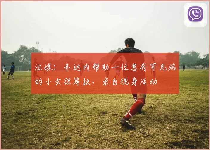 法媒：齐达内帮助一位患有罕见病的小女孩筹款，亲自现身活动