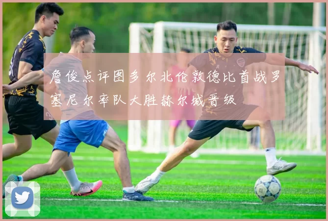 詹俊点评图多尔北伦敦德比首战罗塞尼尔率队大胜赫尔城晋级