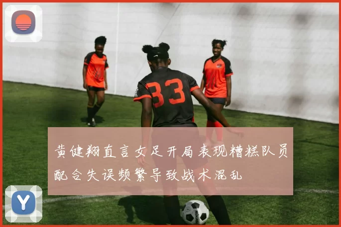 黄健翔直言女足开局表现糟糕队员配合失误频繁导致战术混乱