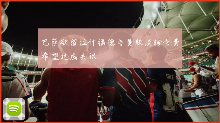 巴萨欲留拉什福德与曼联谈转会费希望达成共识