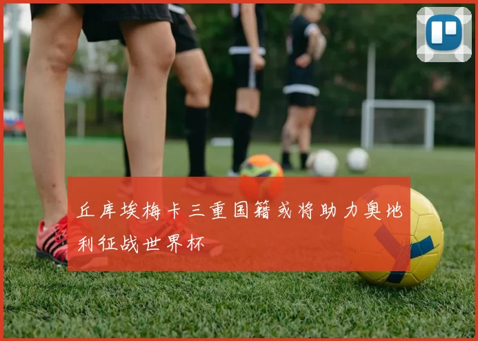 丘库埃梅卡三重国籍或将助力奥地利征战世界杯