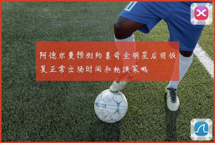 阿德尔曼预测约基奇全明星后将恢复正常出场时间和轮换策略