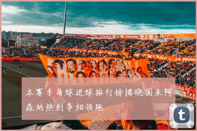 本赛季角球进球排行榜揭晓国米阿森纳热刺争相领跑