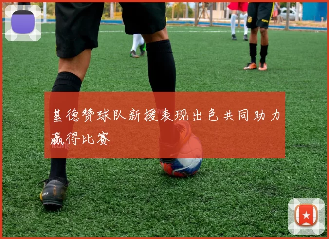 基德赞球队新援表现出色共同助力赢得比赛