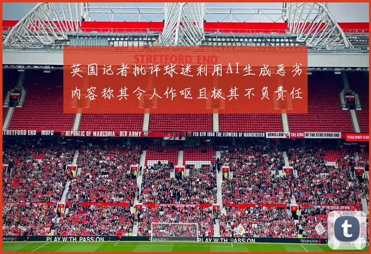 英国记者批评球迷利用AI生成恶劣内容称其令人作呕且极其不负责任
