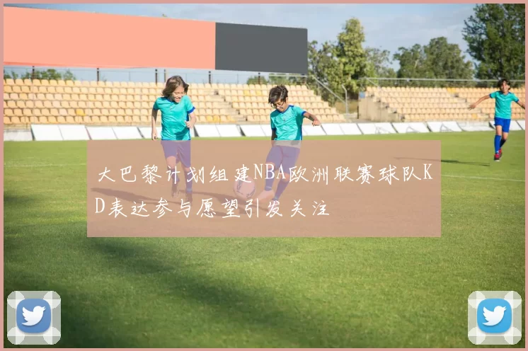 大巴黎计划组建NBA欧洲联赛球队KD表达参与愿望引发关注