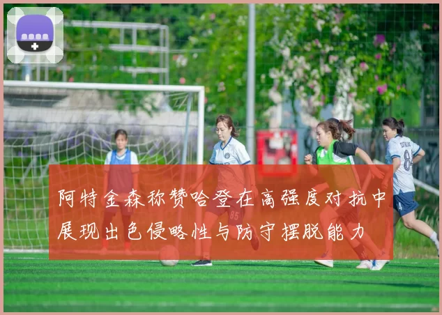 阿特金森称赞哈登在高强度对抗中展现出色侵略性与防守摆脱能力